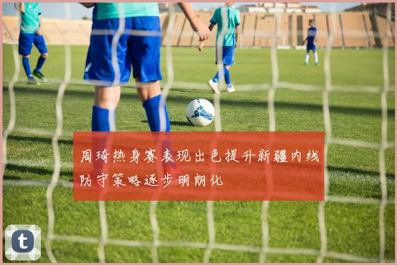 周琦热身赛表现出色提升新疆内线防守策略逐步明朗化