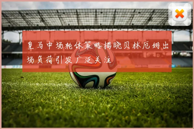 皇马中场轮休策略揭晓贝林厄姆出场负荷引发广泛关注