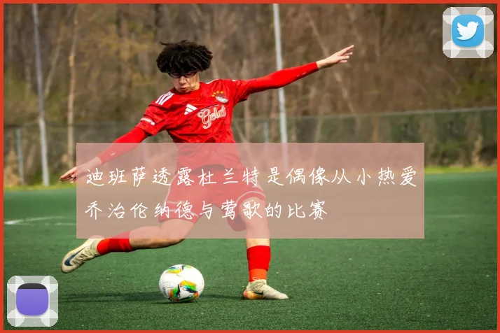 迪班萨透露杜兰特是偶像从小热爱乔治伦纳德与莺歌的比赛
