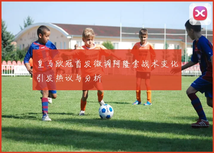 皇马欧冠首发微调阿隆索战术变化引发热议与分析