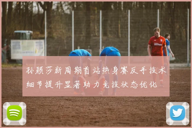 孙颖莎新周期首站热身赛反手技术细节提升显著助力竞技状态优化